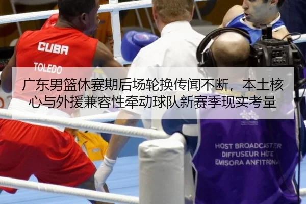 广东男篮休赛期后场轮换传闻不断，本土核心与外援兼容性牵动球队新赛季现实考量
